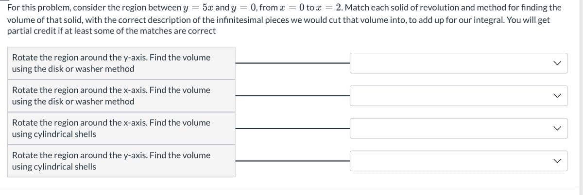 =
=
=
For this problem, consider the region between y 5x and y = 0, from x
= 2. Match each solid of revolution and method for finding the
volume of that solid, with the correct description of the infinitesimal pieces we would cut that volume into, to add up for our integral. You will get
partial credit if at least some of the matches are correct
Rotate the region around the y-axis. Find the volume
using the disk or washer method
Rotate the region around the x-axis. Find the volume
using the disk or washer method
Rotate the region around the x-axis. Find the volume
using cylindrical shells
Rotate the region around the y-axis. Find the volume
using cylindrical shells
= 0 to x
<
<
<