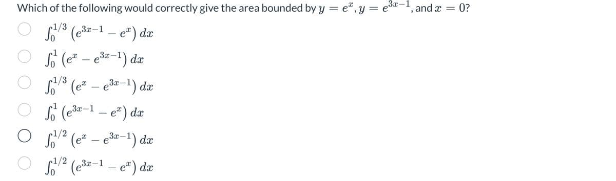 3x-1
Which of the following would correctly give the area bounded by y = eª, y = e³ª−¹, and x = 0?
1/3
¹/³ (e³x-1 - e²) dx
S₁² (e² - e³x-¹) dx
1/3
√²/³ (e²
5¹/³ (ex - e³x-¹) dx
ex) dx
1/2
S²² (ex - e³x-¹) dx
f1/² (e³x-1 - e²) dx
So (e³2-
3x-1