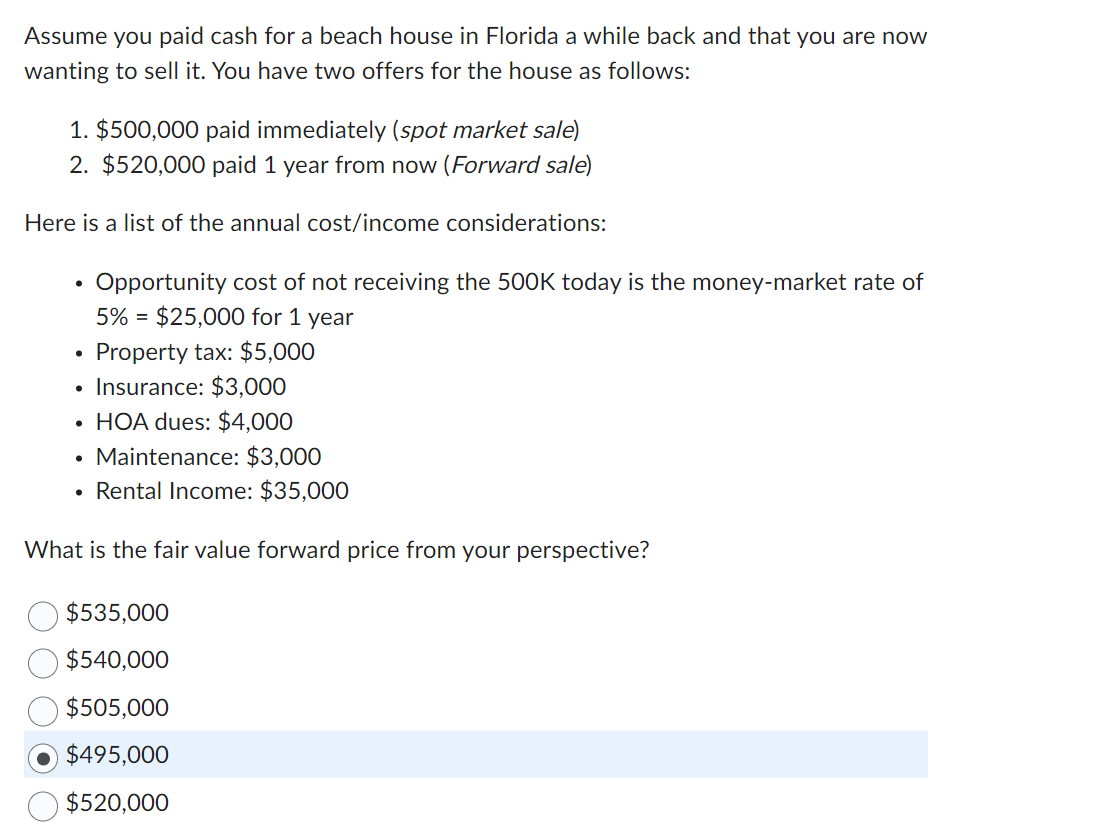 Assume you paid cash for a beach house in Florida a while back and that you are now
wanting to sell it. You have two offers for the house as follows:
1. $500,000 paid immediately (spot market sale)
2. $520,000 paid 1 year from now (Forward sale)
Here is a list of the annual cost/income considerations:
●
Property tax: $5,000
Insurance: $3,000
HOA dues: $4,000
Maintenance: $3,000
Rental Income: $35,000
What is the fair value forward price from your perspective?
Opportunity cost of not receiving the 500K today is the money-market rate of
5% = $25,000 for 1 year
●
$535,000
$540,000
$505,000
$495,000
$520,000