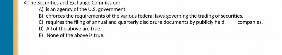 4.The Securities and Exchange Commission:
A) is an agency of the U.S. government.
B) enforces the requirements the various federal laws governing the trading of securities.
C) requires the filing of annual and quarterly disclosure documents by publicly held
companies.
D) All of the above are true.
E) None of the above is true.