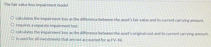 The fair value loss impairment model
O calculates the impairment loss as the difference between the asset's fair value and its current carrying amount.
O requires a separate impairment test.
O calculates the impairment loss as the difference between the asset's original cost and its current carrying amount.
O is used for all investments that are not accounted for as FV-NI.