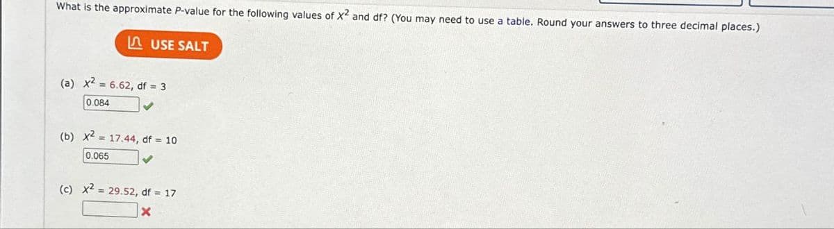 What is the approximate P-value for the following values of X2 and df? (You may need to use a table. Round your answers to three decimal places.)
I USE SALT
(a) x2 = 6.62, df = 3
0.084
(b) x2 = 17.44, df = 10
0.065
(c) x2 = 29.52, df = 17
X