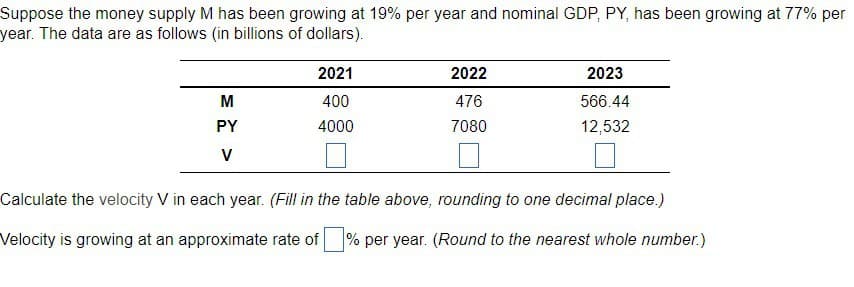 Suppose the money supply M has been growing at 19% per year and nominal GDP, PY, has been growing at 77% per
year. The data are as follows (in billions of dollars).
M
PY
V
2021
400
4000
2022
476
7080
2023
566.44
12,532
Calculate the velocity V in each year. (Fill in the table above, rounding to one decimal place.)
Velocity is growing at an approximate rate of % per year. (Round to the nearest whole number.)