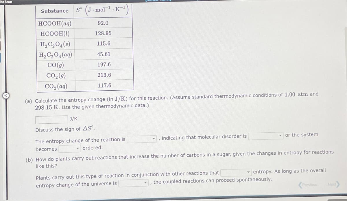 Ita Srxn
Substance
HCOOH(aq)
S (J-mol K-1)
.
92.0
HCOOH(1)
128.95
H2C2O4(s)
115.6
H2C2O4(aq)
45.61
CO(g)
197.6
CO₂(9)
213.6
CO,(aq)
117.6
(a) Calculate the entropy change (in J/K) for this reaction. (Assume standard thermodynamic conditions of 1.00 atm and
298.15 K. Use the given thermodynamic data.)
J/K
Discuss the sign of AS.
The entropy change of the reaction is
becomes
ordered.
indicating that molecular disorder is
or the system
(b) How do plants carry out reactions that increase the number of carbons in a sugar, given the changes in entropy for reactions
like this?
Plants carry out this type of reaction in conjunction with other reactions that
entropy change of the universe is
entropy. As long as the overall
'
the coupled reactions can proceed spontaneously.
Previous
Next