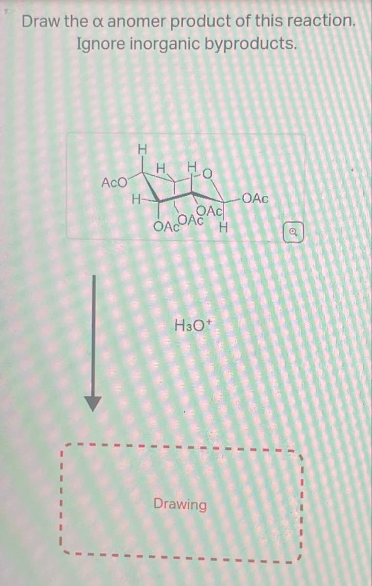 Draw the x anomer product of this reaction.
Ignore inorganic byproducts.
AcO
H-
OACOA AC
OAC
H
a
H3O+
Drawing
I
I
"
I