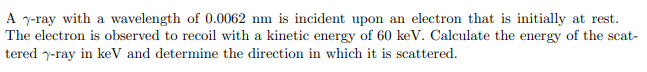 A y-ray with a wavelength of 0.0062 nm is incident upon an electron that is initially at rest.
The electron is observed to recoil with a kinetic energy of 60 keV. Calculate the energy of the scat-
tered y-ray in keV and determine the direction in which it is scattered.
