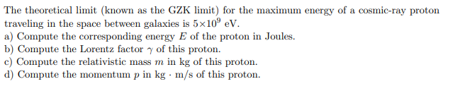 The theoretical limit (known as the GZK limit) for the maximum energy of a cosmic-ray proton
traveling in the space between galaxies is 5x10° eV.
a) Compute the corresponding energy E of the proton in Joules.
b) Compute the Lorentz factor y of this proton.
c) Compute the relativistic mass m in kg of this proton.
d) Compute the momentum p in kg m/s of this proton.
