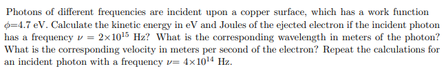 Photons of different frequencies are incident upon a copper surface, which has a work function
0=4.7 eV. Calculate the kinetic energy in eV and Joules of the ejected electron if the incident photon
has a frequency v = 2x1015 Hz? What is the corresponding wavelength in meters of the photon?
What is the corresponding velocity in meters per second of the electron? Repeat the calculations for
an incident photon with a frequency v= 4x1014 Hz.
