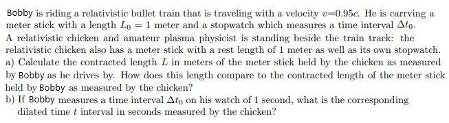Bobby is riding a relativistic bullet train that is traveling with a velocity v=0.95c. He is carrying a
meter stick with a length Lo = 1 meter and a stopwatch which measures a time interval Ato.
A relativistic chicken and amateur plasma physicist is standing beside the train track: the
relativistic chicken also has a meter stick with a rest length of 1 meter as well as its own stopwatch.
a) Calculate the contracted length L in meters of the meter stick held by the chicken as measured
by Bobby as he drives by. How does this length compare to the contracted length of the meter stick
held by Bobby as measured by the chicken?
b) If Bobby measures a time interval Ato on his watch of 1 second, what is the corresponding
dilated time t interval in seconds measured by the chicken?
