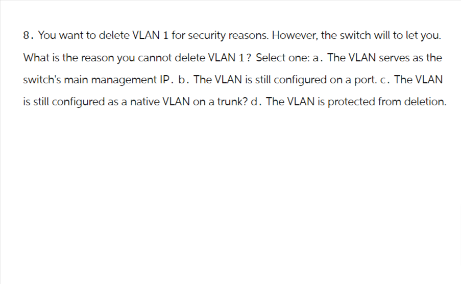8. You want to delete VLAN 1 for security reasons. However, the switch will to let you.
What is the reason you cannot delete VLAN 1? Select one: a. The VLAN serves as the
switch's main management IP. b. The VLAN is still configured on a port. c. The VLAN
is still configured as a native VLAN on a trunk? d. The VLAN is protected from deletion.