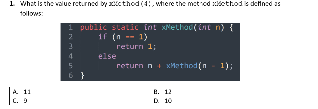 1. What is the value returned by xMethod (4), where the method xMethod is defined as
follows:
A. 11
C. 9
1 public static int xMethod(int n) {
if (n = 1)
return 1;
return n + xMethod(n - 1);
123456
6 }
else
B. 12
D. 10