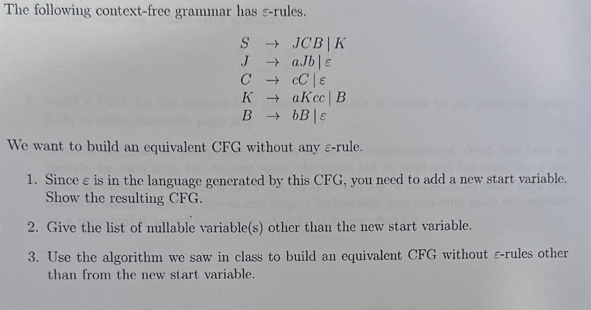 The following context-free grammar has e-rules.
S → JCB K
→ aJb|e
J
CCC E
KaKcc | B
BbB|E
We want to build an equivalent CFG without any c-rule.
1. Since e is in the language generated by this CFG, you need to add a new start variable.
Show the resulting CFG.
2. Give the list of nullable variable(s) other than the new start variable.
3. Use the algorithm we saw in class to build an equivalent CFG without e-rules other
than from the new start variable.
