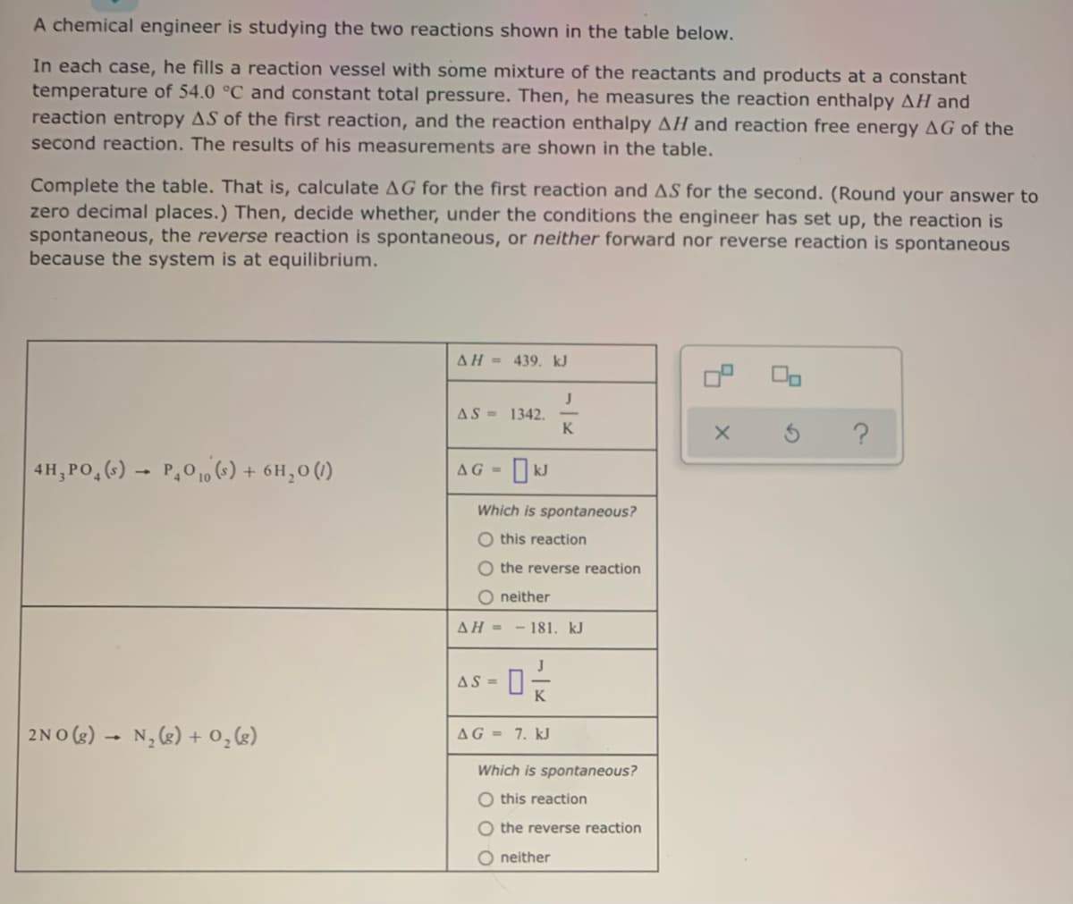 A chemical engineer is studying the two reactions shown in the table below.
In each case, he fills a reaction vessel with some mixture of the reactants and products at a constant
temperature of 54.0 °C and constant total pressure. Then, he measures the reaction enthalpy AH and
reaction entropy AS of the first reaction, and the reaction enthalpy AH and reaction free energy AG of the
second reaction. The results of his measurements are shown in the table.
Complete the table. That is, calculate AG for the first reaction and AS for the second. (Round your answer to
zero decimal places.) Then, decide whether, under the conditions the engineer has set up, the reaction is
spontaneous, the reverse reaction is spontaneous, or neither forward nor reverse reaction is spontaneous
because the system is at equilibrium.
AH = 439. kJ
AS = 1342.
K
4H, PO, () - P,0 10 (•) + 6H,0()
AG = kJ
Which is spontaneous?
O this reaction
O the reverse reaction
O neither
AH = -181. kJ
as - 0
AS =
2NO (s) – N, (g) + 0,g)
AG = 7. kJ
Which is spontaneous?
O this reaction
O the reverse reaction
O neither
