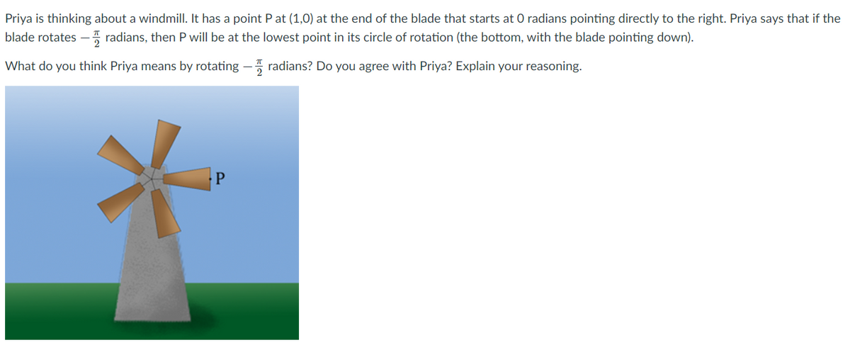 Priya is thinking about a windmill. It has a point P at (1,0) at the end of the blade that starts at 0 radians pointing directly to the right. Priya says that if the
blade rotates - radians, then P will be at the lowest point in its circle of rotation (the bottom, with the blade pointing down).
What do you think Priya means by rotating –5 radians? Do you agree with Priya? Explain your reasoning.
