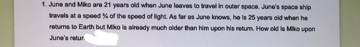 1. June and Miko are 21 years old when June leaves to travel in outer space. June's space ship
travels at a speed % of the speed of light. As far as June knows, he is 25 years old when he
returns to Earth but Miko is already much older than him upon his retum. How old is Miko upon
June's retur
