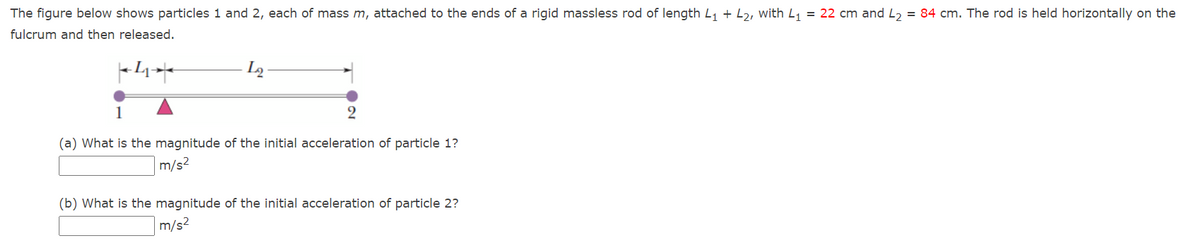 The figure below shows particles 1 and 2, each of mass m, attached to the ends of a rigid massless rod of length L, + L2, with L, = 22 cm and L, = 84 cm. The rod is held horizontally on the
fulcrum and then released.
L2
1
(a) What is the magnitude of the initial acceleration of particle 1?
m/s2
(b) What is the magnitude of the initial acceleration of particle 2?
m/s?
