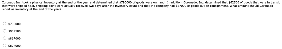 Coronado Inc. took a physical inventory at the end of the year and determined that $790000 of goods were on hand. In addition, Coronado, Inc. determined that $62500 of goods that were in transit
that were shipped f.o.b. shipping point were actually received two days after the inventory count and that the company had $87000 of goods out on consignment. What amount should Coronado
report as inventory at the end of the year?
O $790000.
O $939500.
O $867000.
$877000.
