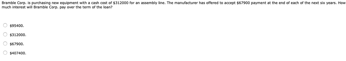 Bramble Corp. is purchasing new equipment with a cash cost of $312000 for an assembly line. The manufacturer has offered to accept $67900 payment at the end of each of the next six years. How
much interest will Bramble Corp. pay over the term of the loan?
O $95400.
O $312000.
O $67900.
O $407400.
