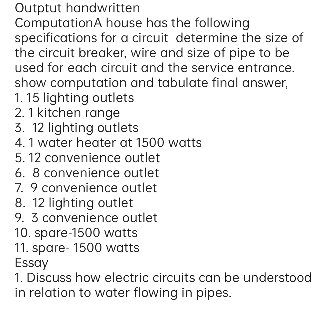 Outptut handwritten
ComputationA house has the following
specifications for a circuit determine the size of
the circuit breaker, wire and size of pipe to be
used for each circuit and the service entrance.
show computation and tabulate final answer,
1. 15 lighting outlets
2. 1 kitchen range
3. 12 lighting outlets
4.1 water heater at 1500 watts
5. 12 convenience outlet
6. 8 convenience outlet
7. 9 convenience outlet
8. 12 lighting outlet
9. 3 convenience outlet
10. spare-1500 watts
11. spare- 1500 watts
Essay
1. Discuss how electric circuits can be understood
in relation to water flowing in pipes.
