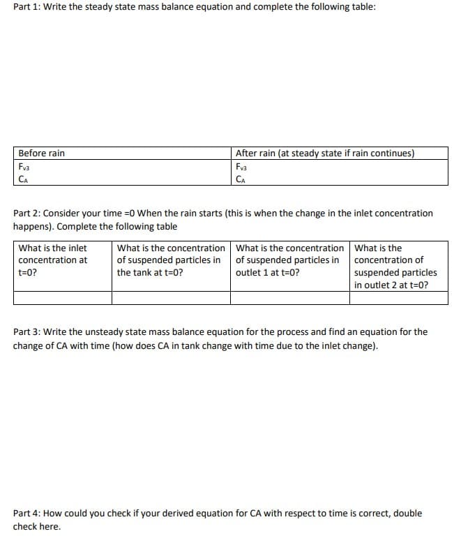 Part 1: Write the steady state mass balance equation and complete the following table:
Before rain
Fv3
CA
Part 2: Consider your time =0 When the rain starts (this is when the change in the inlet concentration
happens). Complete the following table
What is the inlet
concentration at
t=0?
After rain (at steady state if rain continues)
Fv3
CA
What is the concentration
of suspended particles in
the tank at t=0?
What is the concentration
of suspended particles in
outlet 1 at t=0?
What is the
concentration of
suspended particles
in outlet 2 at t=0?
Part 3: Write the unsteady state mass balance equation for the process and find an equation for the
change of CA with time (how does CA in tank change with time due to the inlet change).
Part 4: How could you check if your derived equation for CA with respect to time is correct, double
check here.