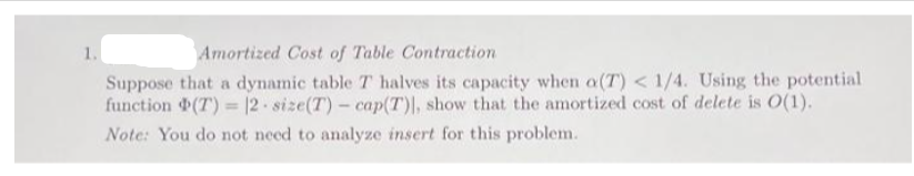 1.
Amortized Cost of Table Contraction
Suppose that a dynamic table T halves its capacity when a(T) < 1/4. Using the potential.
function (7) = 12-size(T)- cap(T)], show that the amortized cost of delete is O(1).
Note: You do not need to analyze insert for this problem.