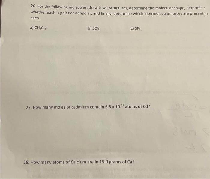 26. For the following molecules, draw Lewis structures, determine the molecular shape, determine
whether each is polar or nonpolar, and finally, determine which intermolecular forces are present in
each.
a) CH₂Cl₂
b) SCI₂
c) SF4
27. How many moles of cadmium contain 6.5 x 10 25 atoms of Cd?
28. How many atoms of Calcium are in 15.0 grams of Ca?
2 lor