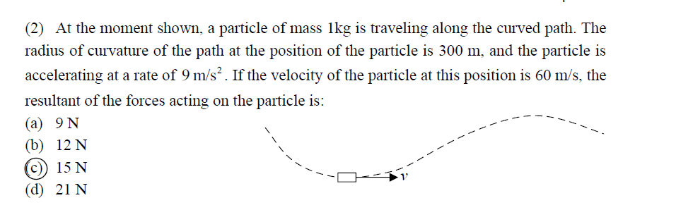(2) At the moment shown, a particle of mass 1kg is traveling along the curved path. The
radius of curvature of the path at the position of the particle is 300 m, and the particle is
accelerating at a rate of 9 m/s². If the velocity of the particle at this position is 60 m/s, the
resultant of the forces acting on the particle is:
(a) 9 N
(b) 12 N
(c)) 15 N
(d) 21 N