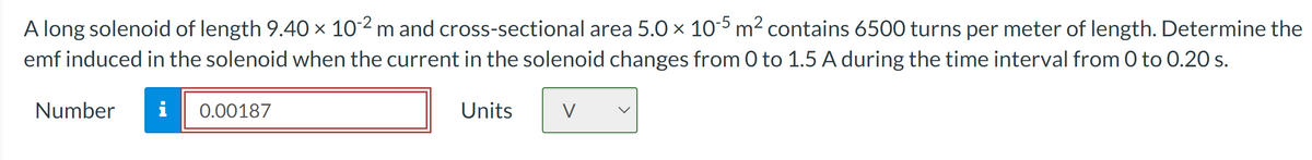 A long solenoid of length 9.40 × 10-2 m and cross-sectional area 5.0 × 10-5 m² contains 6500 turns per meter of length. Determine the
emf induced in the solenoid when the current in the solenoid changes from 0 to 1.5 A during the time interval from 0 to 0.20 s.
Number i
0.00187
Units
V