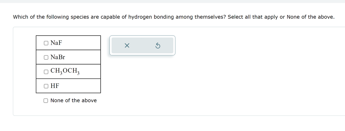 Which of the following species are capable of hydrogen bonding among themselves? Select all that apply or None of the above.
O NaF
Na Br
□ CH₂ OCH₂
HF
None of the above
X
Ś