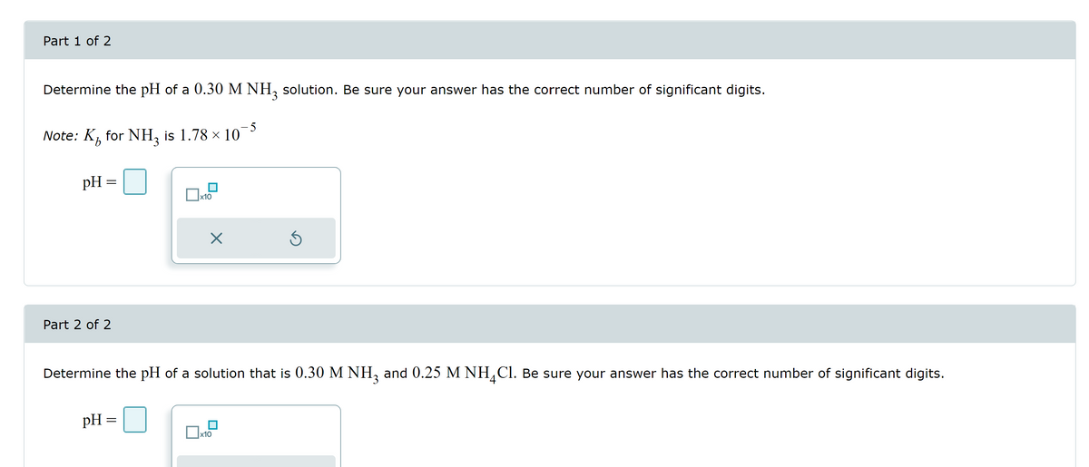 Part 1 of 2
Determine the pH of a 0.30 M NH3 solution. Be sure your answer has the correct number of significant digits.
Note: K for NH₂ is 1.78 × 107
pH =
=
Part 2 of 2
x10
pH =
X
Determine the pH of a solution that is 0.30 M NH3 and 0.25 M NH4Cl. Be sure your answer has the correct number of significant digits.
Ś
x10