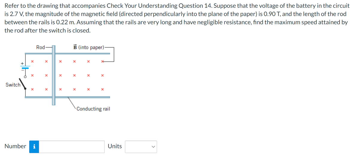 Refer to the drawing that accompanies Check Your Understanding Question 14. Suppose that the voltage of the battery in the circuit
is 2.7 V, the magnitude of the magnetic field (directed perpendicularly into the plane of the paper) is 0.90 T, and the length of the rod
between the rails is 0.22 m. Assuming that the rails are very long and have negligible resistance, find the maximum speed attained by
the rod after the switch is closed.
Rod-
B(into paper).
×
x
Switch
T
×
x
×
x
×
×
×
×
×
Number
×
*
×
Conducting rail
Units
>