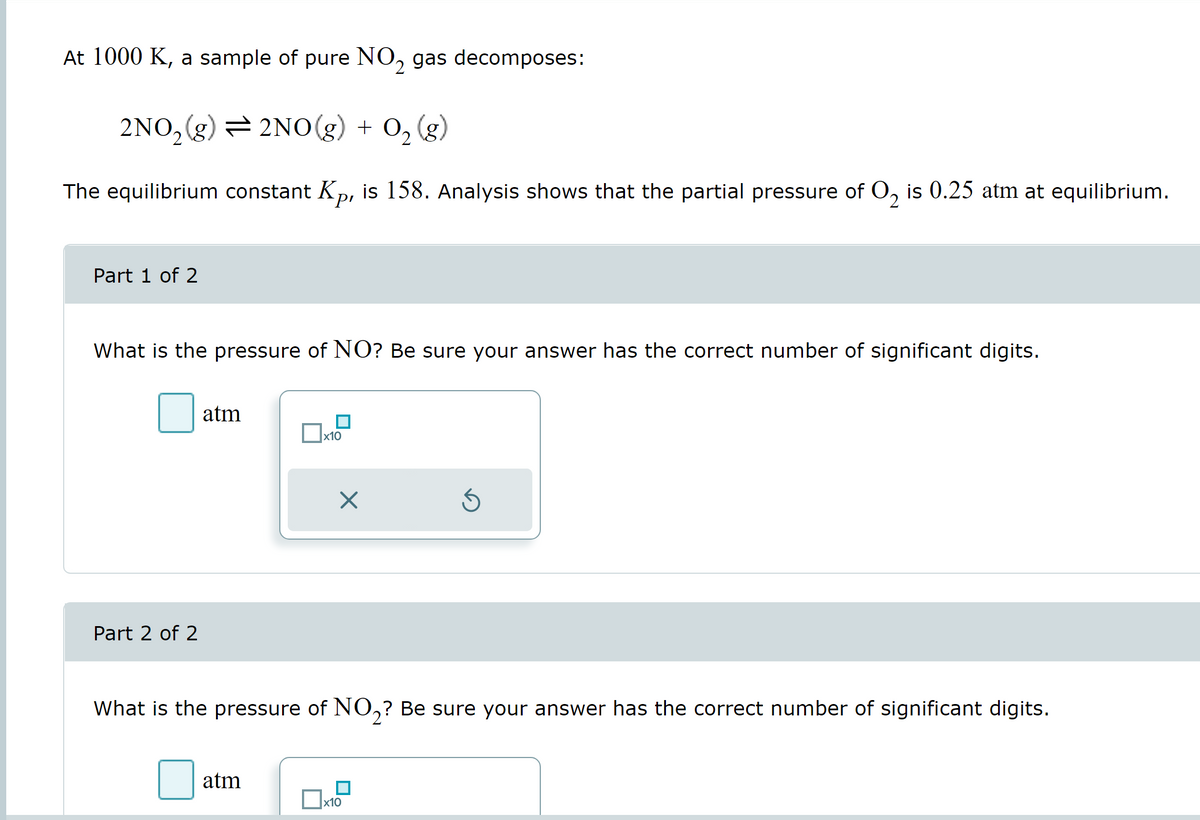 At 1000 K, a sample of pure NO₂ gas decomposes:
2
2NO₂(g) = 2NO(g) + O₂(g)
The equilibrium constant Kp, is 158. Analysis shows that the partial pressure of O₂ is 0.25 atm at equilibrium.
Part 1 of 2
What is the pressure of NO? Be sure your answer has the correct number of significant digits.
Part 2 of 2
atm
x10
atm
X
What is the pressure of NO₂? Be sure your answer has the correct number of significant digits.
Ś
x10