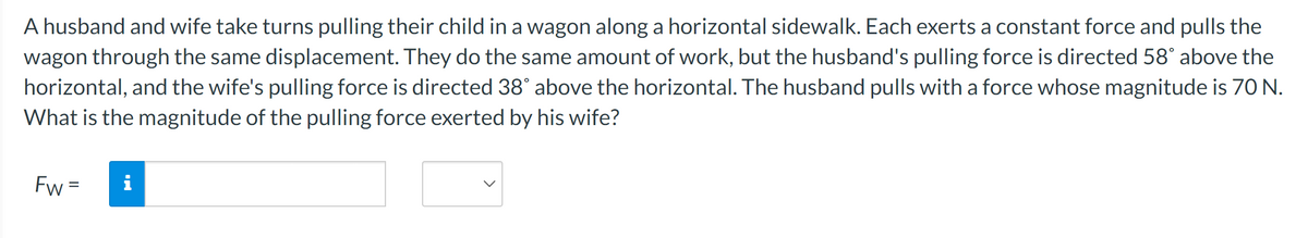 A husband and wife take turns pulling their child in a wagon along a horizontal sidewalk. Each exerts a constant force and pulls the
wagon through the same displacement. They do the same amount of work, but the husband's pulling force is directed 58° above the
horizontal, and the wife's pulling force is directed 38° above the horizontal. The husband pulls with a force whose magnitude is 70 N.
What is the magnitude of the pulling force exerted by his wife?
Fw= i
Jud.