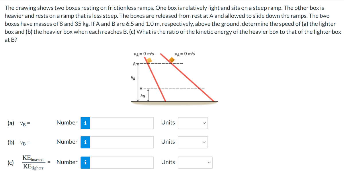 The drawing shows two boxes resting on frictionless ramps. One box is relatively light and sits on a steep ramp. The other box is
heavier and rests on a ramp that is less steep. The boxes are released from rest at A and allowed to slide down the ramps. The two
boxes have masses of 8 and 35 kg. If A and B are 6.5 and 1.0 m, respectively, above the ground, determine the speed of (a) the lighter
box and (b) the heavier box when each reaches B. (c) What is the ratio of the kinetic energy of the heavier box to that of the lighter box
at B?
(a) VB=
(b) VB=
(c)
KEheavier
KElighter
Number i
Number i
= Number i
VA = 0 m/s
MA
B
hB
VA = 0 m/s
Units
Units
Units
<