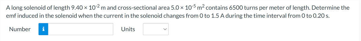 A long solenoid of length 9.40 × 10-2 m and cross-sectional area 5.0 × 10-5 m² contains 6500 turns per meter of length. Determine the
emf induced in the solenoid when the current in the solenoid changes from 0 to 1.5 A during the time interval from 0 to 0.20 s.
Number i
Units