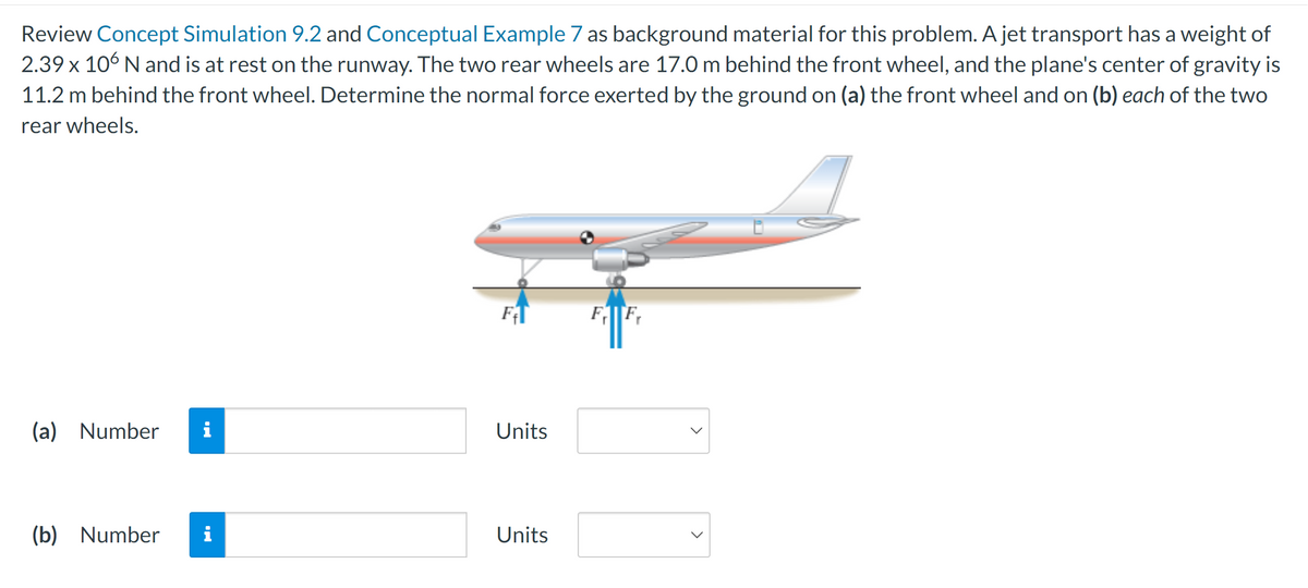 Review Concept Simulation 9.2 and Conceptual Example 7 as background material for this problem. A jet transport has a weight of
2.39 x 106 N and is at rest on the runway. The two rear wheels are 17.0 m behind the front wheel, and the plane's center of gravity is
11.2 m behind the front wheel. Determine the normal force exerted by the ground on (a) the front wheel and on (b) each of the two
rear wheels.
(a) Number i
(b) Number i
F₁1
Units
Units
F Fr