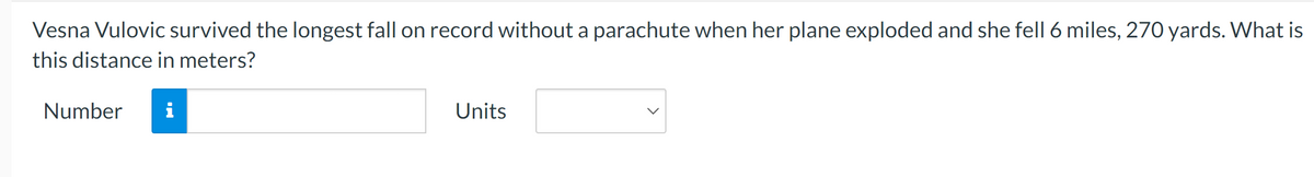 Vesna Vulovic survived the longest fall on record without a parachute when her plane exploded and she fell 6 miles, 270 yards. What is
this distance in meters?
Number
Units