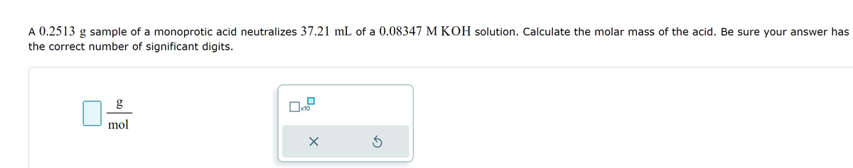 A 0.2513 g sample of a monoprotic acid neutralizes 37.21 mL of a 0.08347 M KOH solution. Calculate the molar mass of the acid. Be sure your answer has
the correct number of significant digits.
g
mol
x10
×
Ś