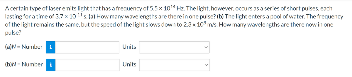 A certain type of laser emits light that has a frequency of 5.5 × 1014 Hz. The light, however, occurs as a series of short pulses, each
lasting for a time of 3.7 × 10-11 s. (a) How many wavelengths are there in one pulse? (b) The light enters a pool of water. The frequency
of the light remains the same, but the speed of the light slows down to 2.3 x 108 m/s. How many wavelengths are there now in one
pulse?
=
(a)N Number i
Units
=
(b)N Number i
Units
>