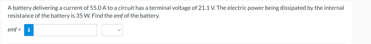 A battery delivering a current of 55.0 A to a circuit has a terminal voltage of 21.1 V. The electric power being dissipated by the internal
resistance of the battery is 35 W. Find the emf of the battery.
emf = i