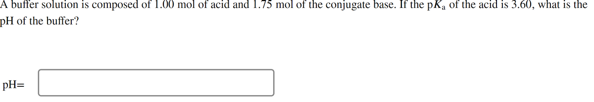 A buffer solution is composed of 1.00 mol of acid and 1.75 mol of the conjugate base. If the pKa of the acid is 3.60, what is the
pH of the buffer?
pH=