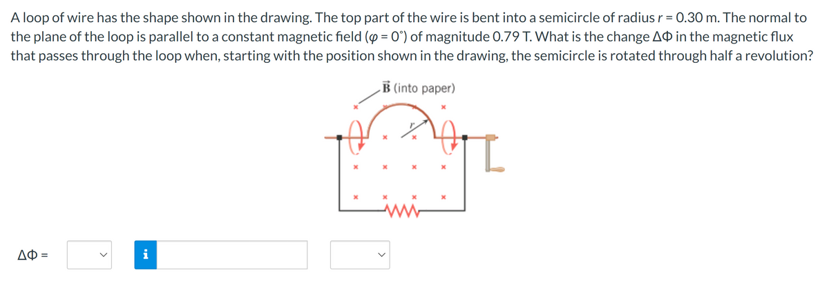 A loop of wire has the shape shown in the drawing. The top part of the wire is bent into a semicircle of radius r = 0.30 m. The normal to
the plane of the loop is parallel to a constant magnetic field (p = 0°) of magnitude 0.79 T. What is the change AO in the magnetic flux
that passes through the loop when, starting with the position shown in the drawing, the semicircle is rotated through half a revolution?
B (into paper)
ΔΦ =
>
i
*
х
