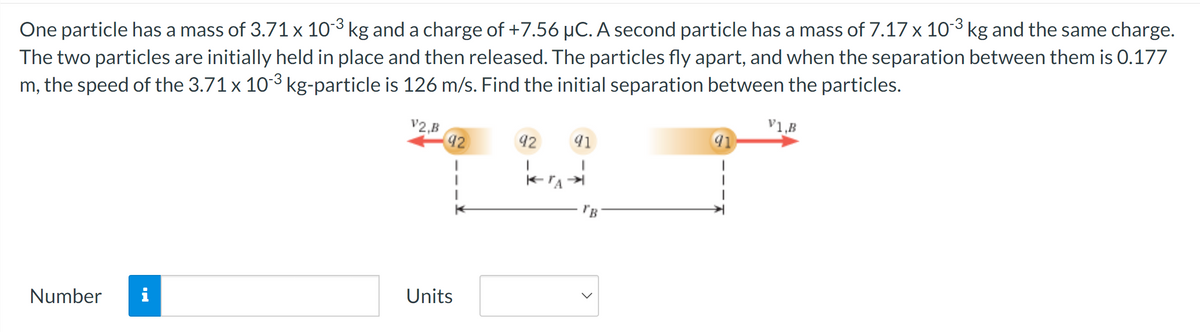 One particle has a mass of 3.71 x 10‍3 kg and a charge of +7.56 µC. A second particle has a mass of 7.17 x 103 kg and the same charge.
The two particles are initially held in place and then released. The particles fly apart, and when the separation between them is 0.177
m, the speed of the 3.71 x 103 kg-particle is 126 m/s. Find the initial separation between the particles.
V1,B
V2,B
92
92
91
Number i
Units
"B
91