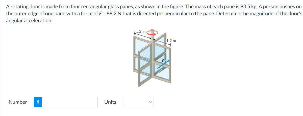 A rotating door is made from four rectangular glass panes, as shown in the figure. The mass of each pane is 93.5 kg. A person pushes on
the outer edge of one pane with a force of F = 88.2 N that is directed perpendicular to the pane. Determine the magnitude of the door's
angular acceleration.
Number i
Units
1.2 m
>
1.2 m