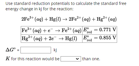 Use standard reduction potentials to calculate the standard free
energy change in kJ for the reaction:
2Fe3+ (aq) + Hg(l) → 2Fe2+ (aq) + Hg2+ (aq)
Fe3+ (aq) + e
Hg2+ (aq) + 2e
Fe²+
Hg(1) Ex 0.855 V
red
red
=
(aq) E⁹ = 0.771 V
AG° .
kj
K for this reaction would be
than one.