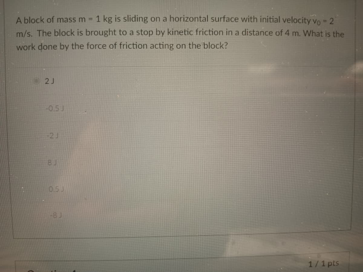 A block of mass m = 1 kg is sliding on a horizontal surface with initial velocity vo = 2
m/s. The block is brought to a stop by kinetic friction in a distance of 4 m. What is the
work done by the force of friction acting on the block?
2J
1/1 pts