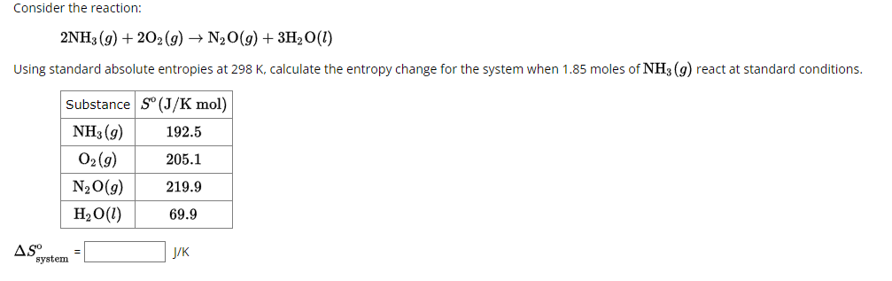 Consider the reaction:
2NH3 (9)+202 (9) → N2O(g) + 3H2O(1)
Using standard absolute entropies at 298 K, calculate the entropy change for the system when 1.85 moles of NH3 (9) react at standard conditions.
Substance S (J/K mol)
ASO
system
NH3 (9)
192.5
02(9)
205.1
N₂O(g)
219.9
H2O(l)
69.9
=
J/K