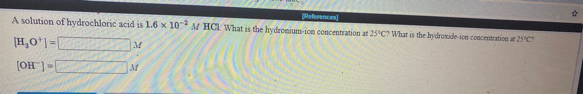 [References]
A solution of hydrochloric acıd is 1.6 x 10
M HCI What is the hydronium-ion concentration at 25°C2 What is the hydroxide-ion concentration at 25°C?
[H,O)=|
= [_HO]
