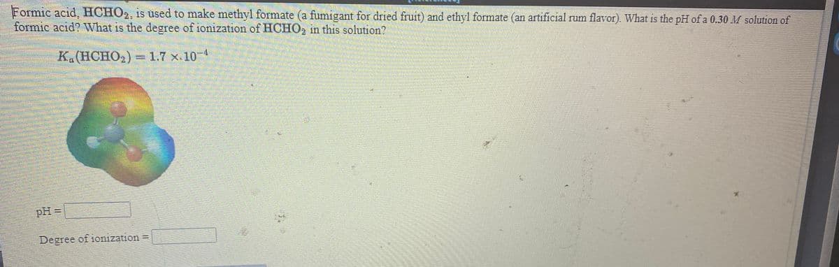 Formic acid, HCHO,, is used to make methyl formate (a fumigant for dried fruit) and ethyl formate (an artificial rum flavor). What is the pH of a 0.30 M solution of
formic acid? What is the degree of ionization of HCHO, in this solution?
K.(HCHO2) = 1.7 x.104
pH =
%3D
Degree
of ionization =
