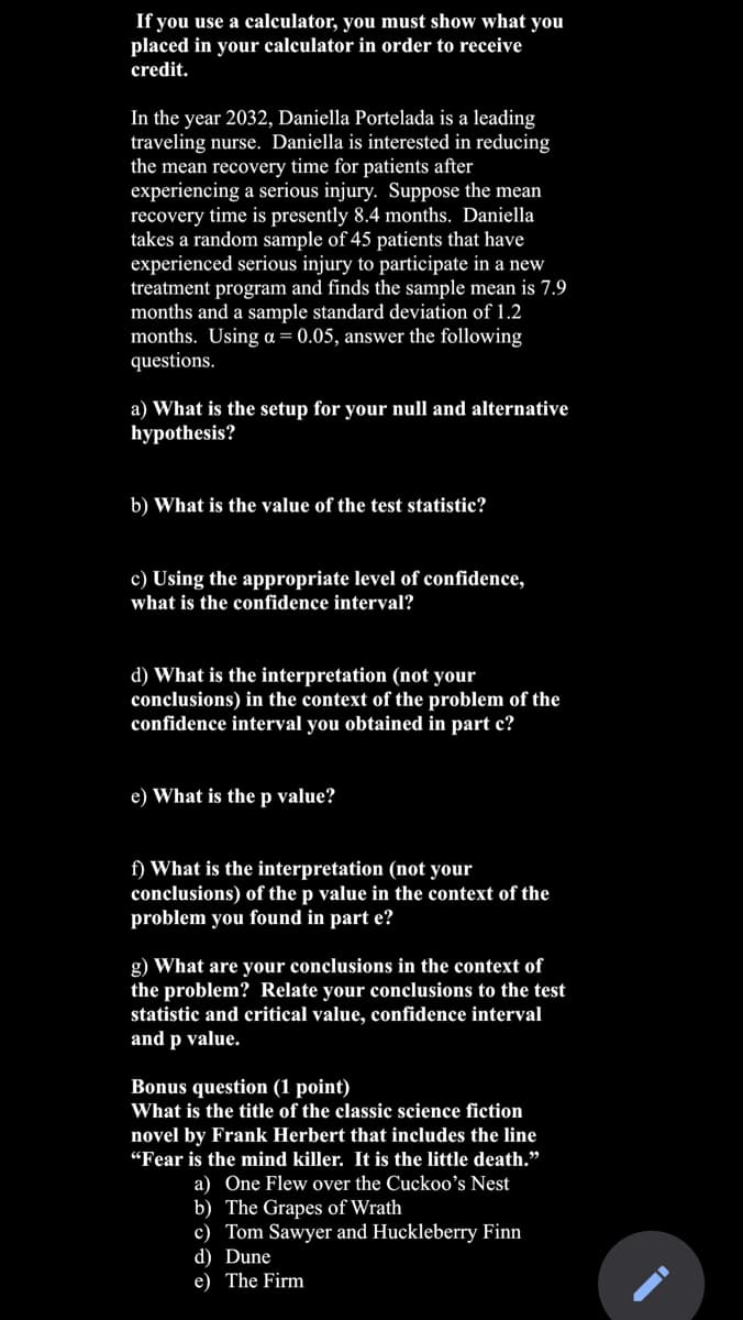 If you use a calculator, you must show what you
placed in your calculator in order to receive
credit.
In the year 2032, Daniella Portelada is a leading
traveling nurse. Daniella is interested in reducing
the mean recovery time for patients after
experiencing a serious injury. Suppose the mean
recovery time is presently 8.4 months. Daniella
takes a random sample of 45 patients that have
experienced serious injury to participate in a new
treatment program and finds the sample mean is 7.9
months and a sample standard deviation of 1.2
months. Using a = 0.05, answer the following
questions.
a) What is the setup for your null and alternative
hypothesis?
b) What is the value of the test statistic?
c) Using the appropriate level of confidence,
what is the confidence interval?
d) What is the interpretation (not your
conclusions) in the context of the problem of the
confidence interval you obtained in part c?
e) What is the p value?
f) What is the interpretation (not your
conclusions) of the p value in the context
problem you found in part e?
the
g) What are your conclusions in the context of
the problem? Relate your conclusions to the test
statistic and critical value, confidence interval
and p value.
Bonus question (1 point)
What is the title of the classic science fiction
novel by Frank Herbert that includes the line
"Fear is the mind killer. It is the little death."
a) One Flew over the Cuckoo's Nest
b) The Grapes of Wrath
c) Tom Sawyer and Huckleberry Finn
d) Dune
e) The Firm